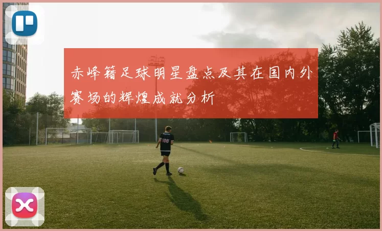 赤峰籍足球明星盘点及其在国内外赛场的辉煌成就分析