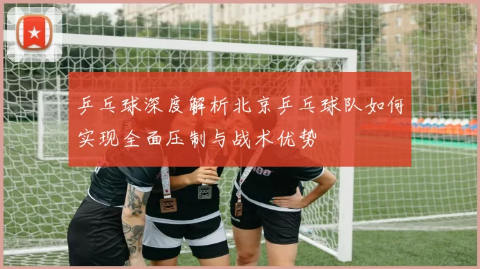 乒乓球深度解析北京乒乓球队如何实现全面压制与战术优势