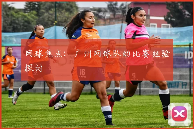 网球焦点：广州网球队的比赛经验探讨