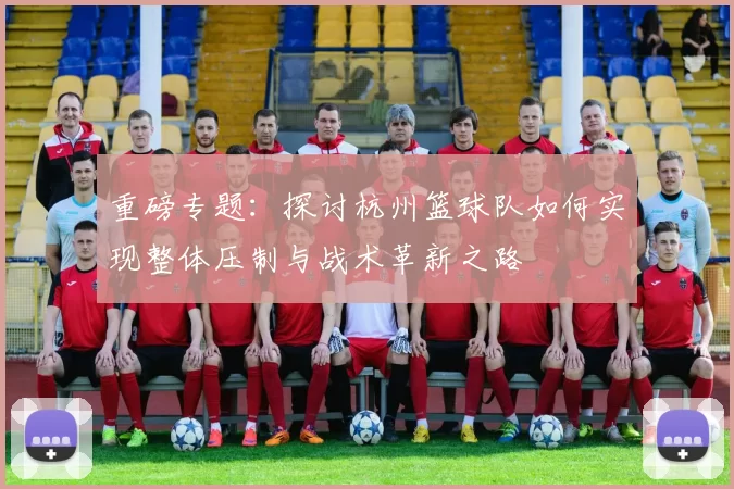 重磅专题：探讨杭州篮球队如何实现整体压制与战术革新之路