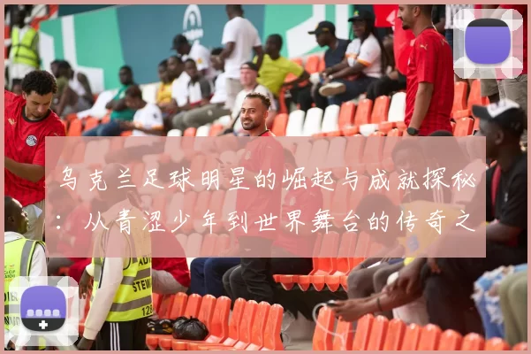 乌克兰足球明星的崛起与成就探秘：从青涩少年到世界舞台的传奇之路