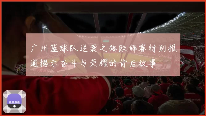 广州篮球队逆袭之路欧锦赛特别报道揭示奋斗与荣耀的背后故事