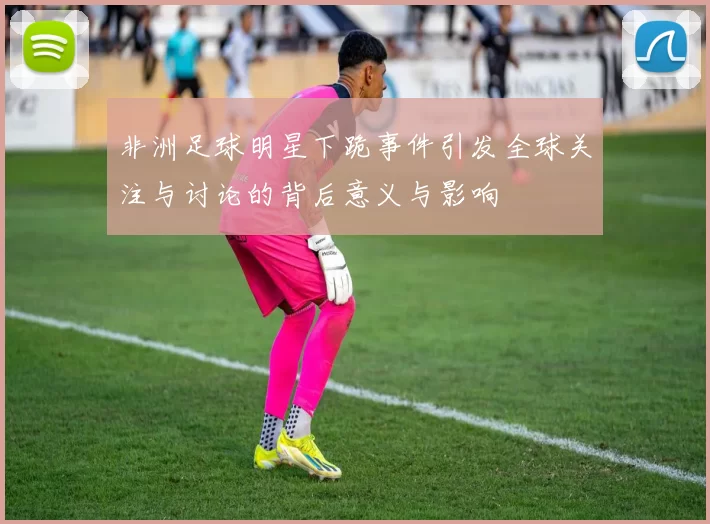 非洲足球明星下跪事件引发全球关注与讨论的背后意义与影响