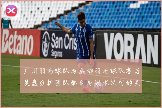广州羽毛球队与成都羽毛球队赛后复盘分析团队配合与战术执行的关键因素