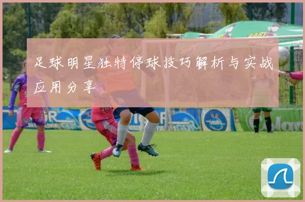 足球明星独特停球技巧解析与实战应用分享