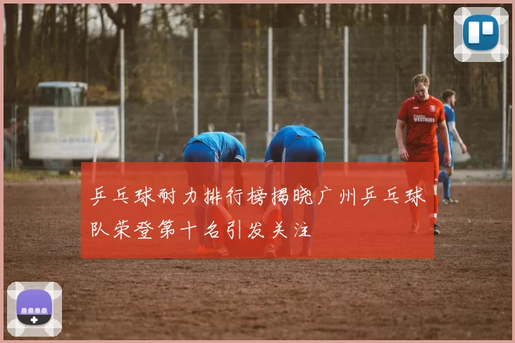 乒乓球耐力排行榜揭晓广州乒乓球队荣登第十名引发关注