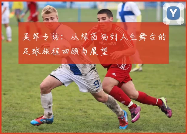 吴军专访：从绿茵场到人生舞台的足球旅程回顾与展望